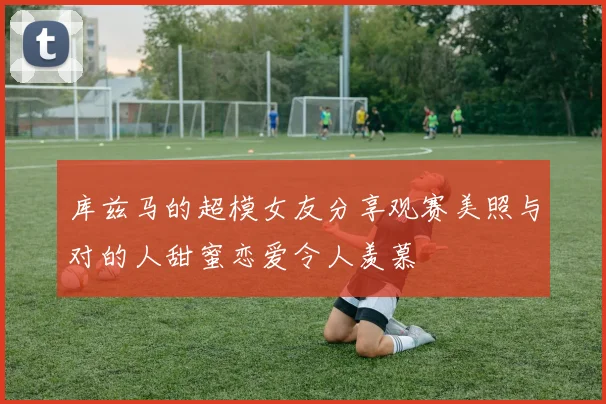 库兹马的超模女友分享观赛美照与对的人甜蜜恋爱令人羡慕