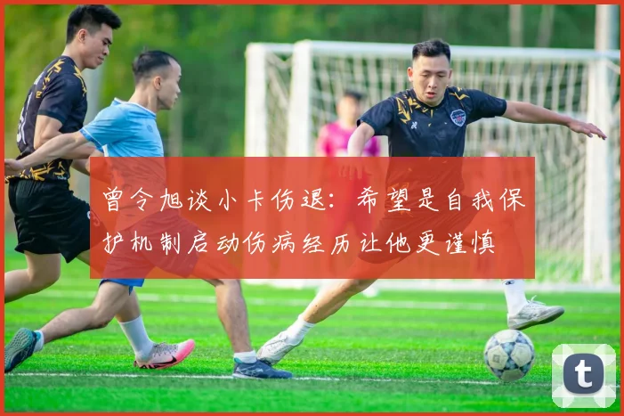 曾令旭谈小卡伤退：希望是自我保护机制启动伤病经历让他更谨慎