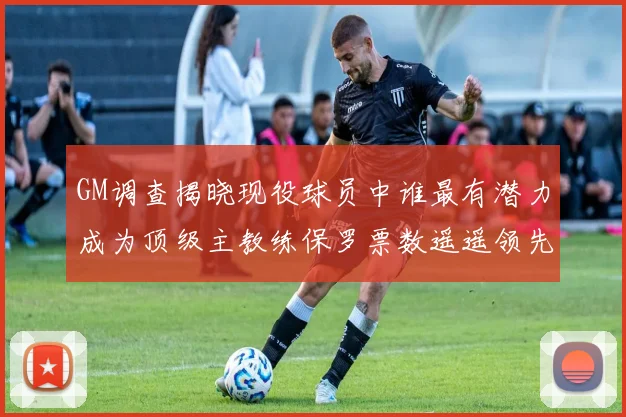 GM调查揭晓现役球员中谁最有潜力成为顶级主教练保罗票数遥遥领先