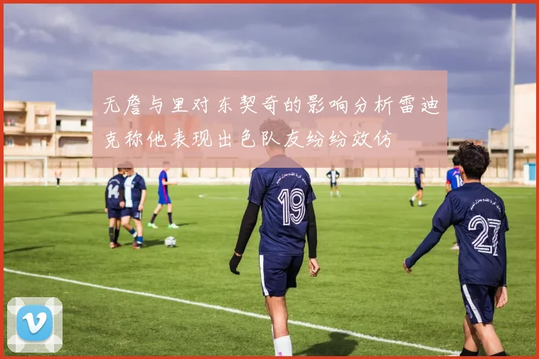 无詹与里对东契奇的影响分析雷迪克称他表现出色队友纷纷效仿