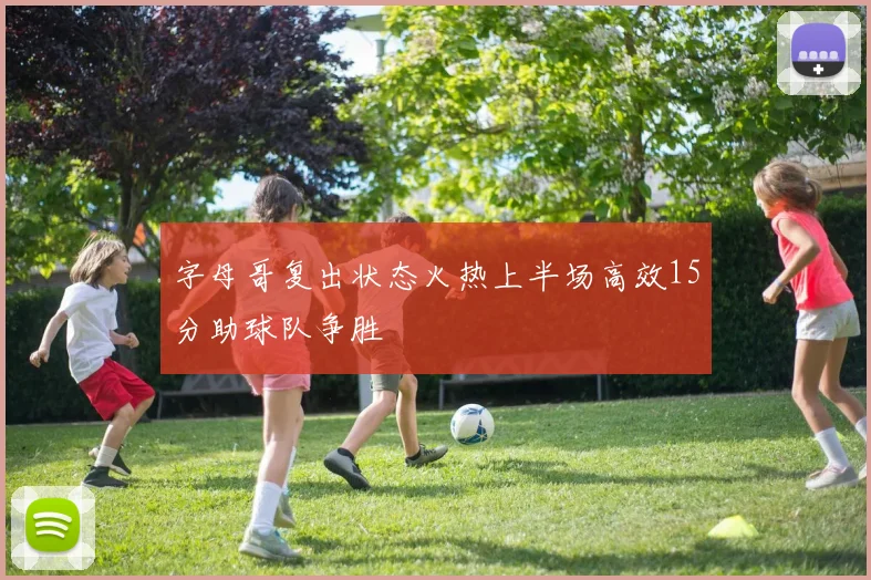 字母哥复出状态火热上半场高效15分助球队争胜