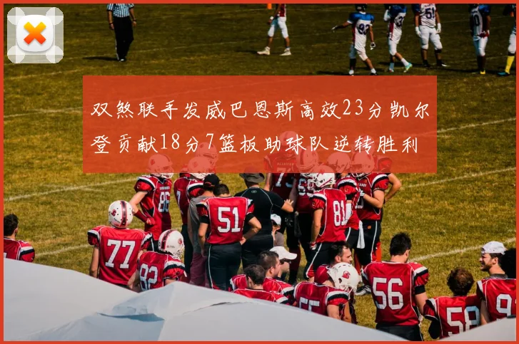 双煞联手发威巴恩斯高效23分凯尔登贡献18分7篮板助球队逆转胜利