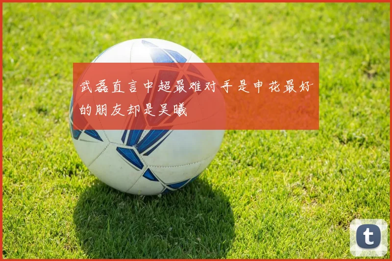 武磊直言中超最难对手是申花最好的朋友却是吴曦