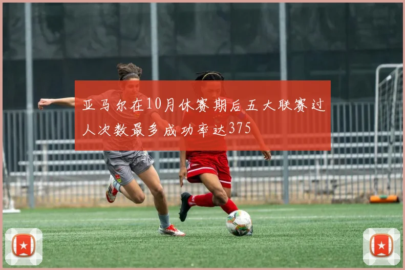 亚马尔在10月休赛期后五大联赛过人次数最多成功率达375