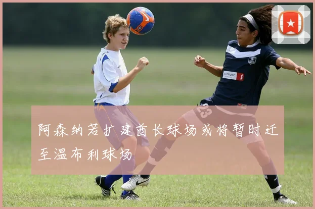 阿森纳若扩建酋长球场或将暂时迁至温布利球场