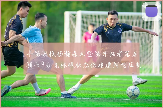 半场战报杨瀚森未登场开拓者落后骑士9分克林根状态低迷遭阿伦压制