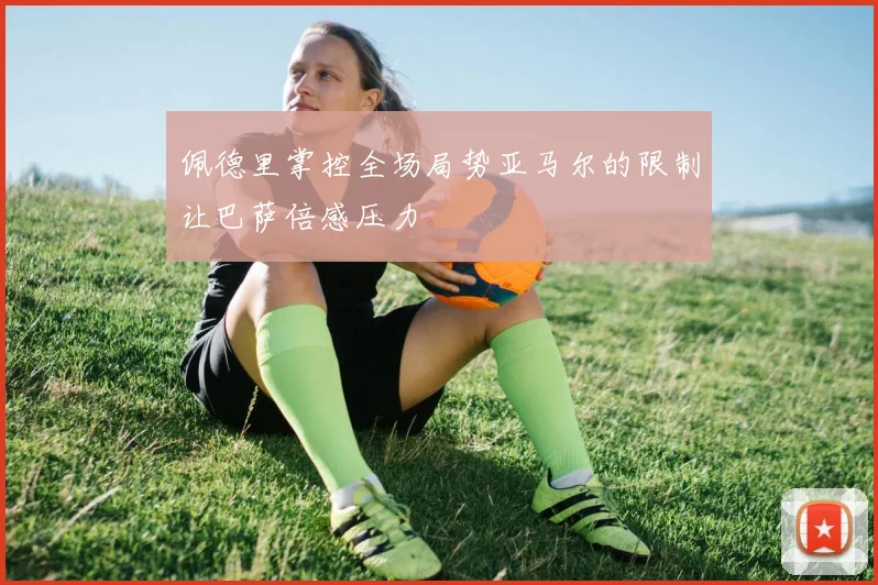 佩德里掌控全场局势亚马尔的限制让巴萨倍感压力