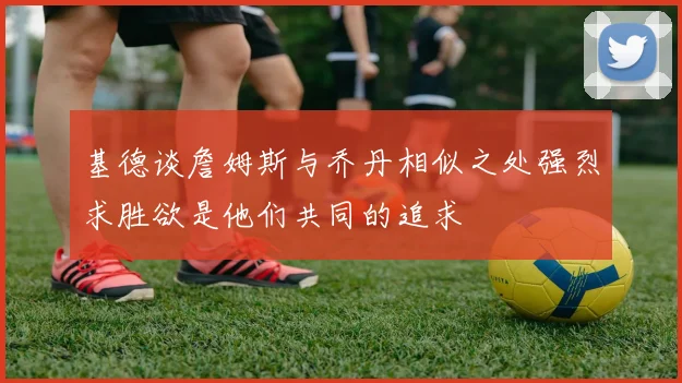 基德谈詹姆斯与乔丹相似之处强烈求胜欲是他们共同的追求