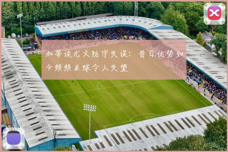 加蒂谈尤文防守失误：昔日优势如今频频丢球令人失望