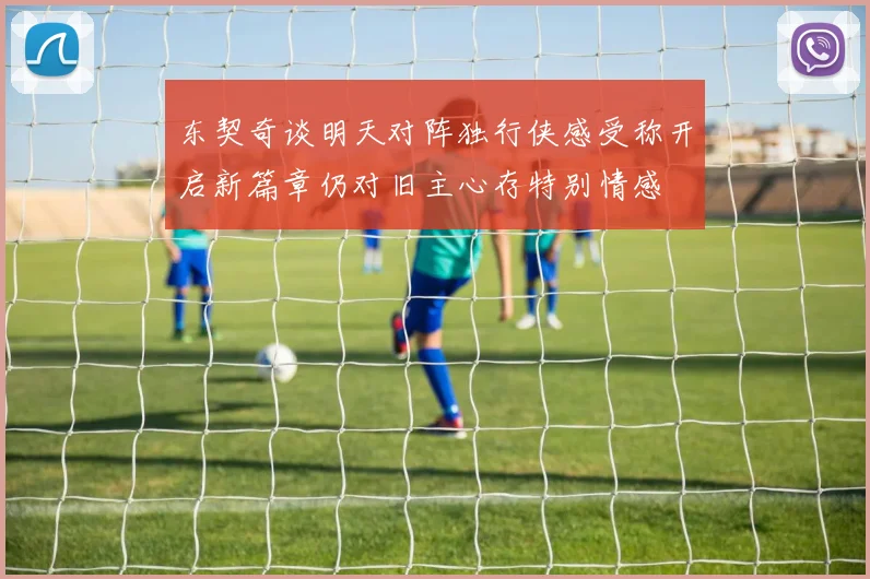 东契奇谈明天对阵独行侠感受称开启新篇章仍对旧主心存特别情感
