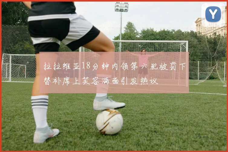 拉拉维亚18分钟内领第六犯被罚下替补席上笑容满面引发热议
