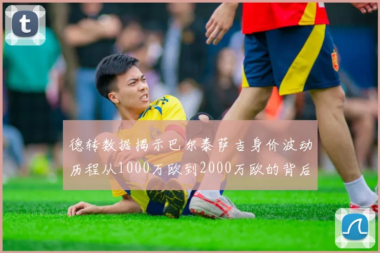 德转数据揭示巴尔泰萨吉身价波动历程从1000万欧到2000万欧的背后故事