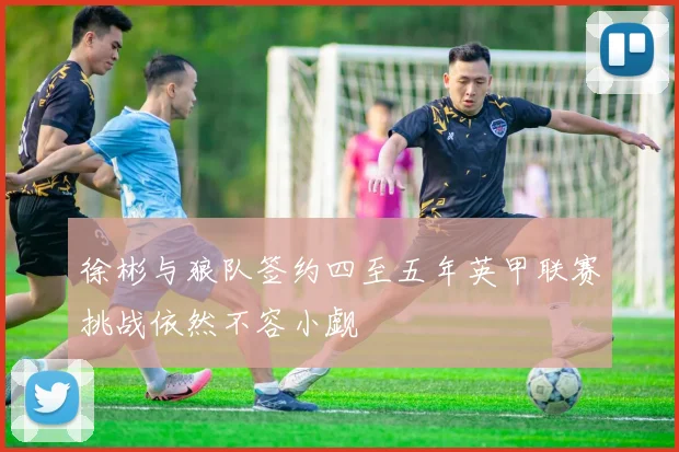 徐彬与狼队签约四至五年英甲联赛挑战依然不容小觑