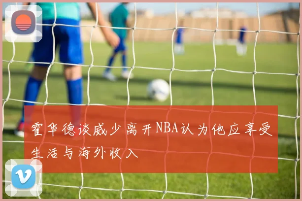 霍华德谈威少离开NBA认为他应享受生活与海外收入