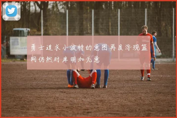 勇士追求小波特的意图再度浮现篮网仍然对库明加无意