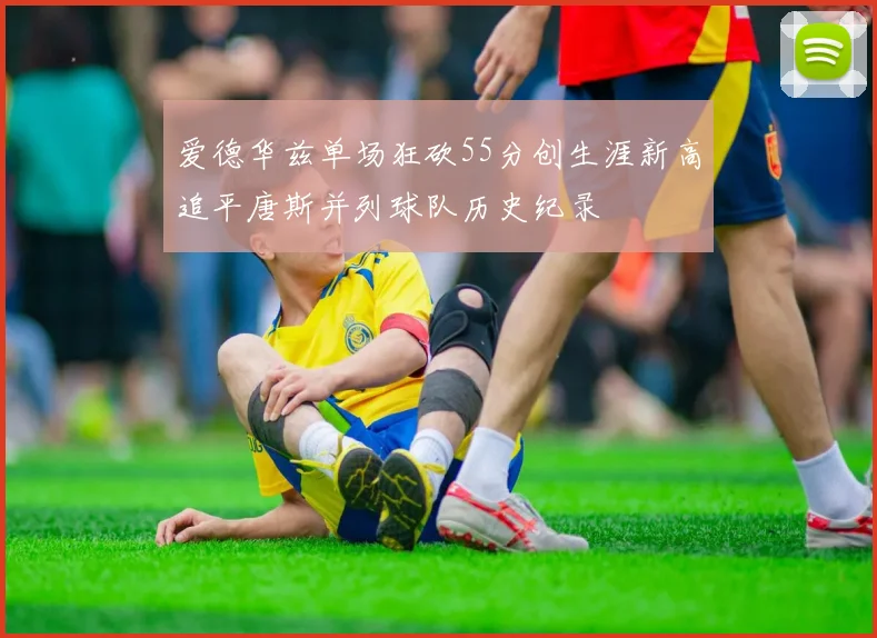 爱德华兹单场狂砍55分创生涯新高追平唐斯并列球队历史纪录