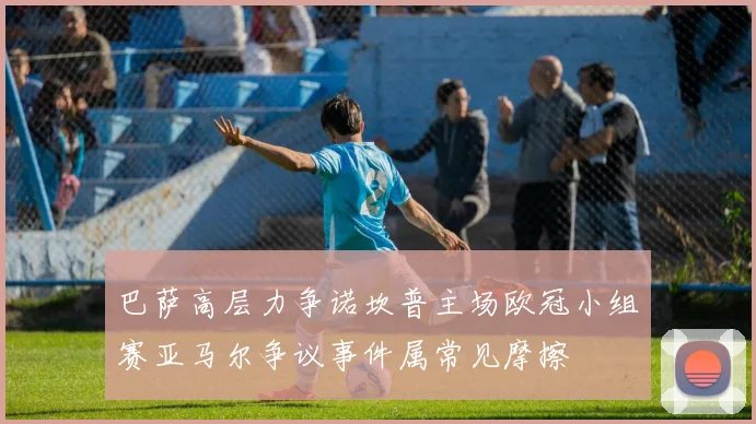 巴萨高层力争诺坎普主场欧冠小组赛亚马尔争议事件属常见摩擦