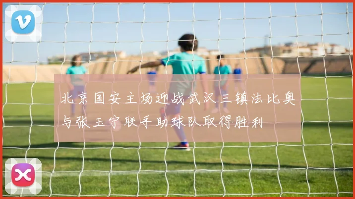 北京国安主场迎战武汉三镇法比奥与张玉宁联手助球队取得胜利