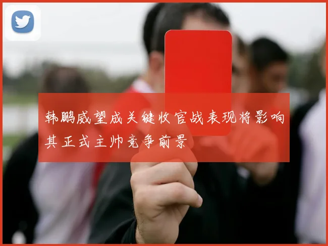 韩鹏威望成关键收官战表现将影响其正式主帅竞争前景