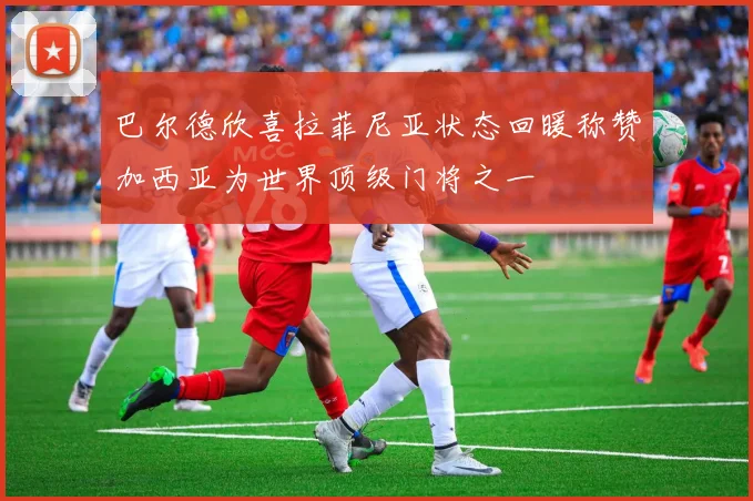 巴尔德欣喜拉菲尼亚状态回暖称赞加西亚为世界顶级门将之一