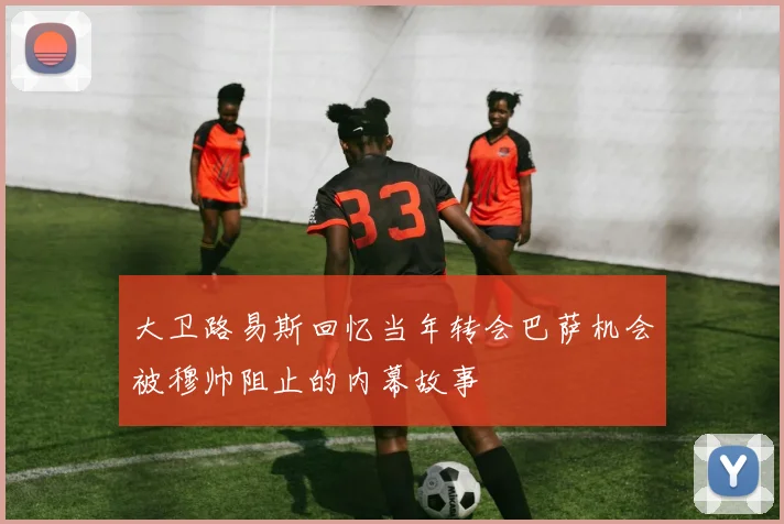 大卫路易斯回忆当年转会巴萨机会被穆帅阻止的内幕故事