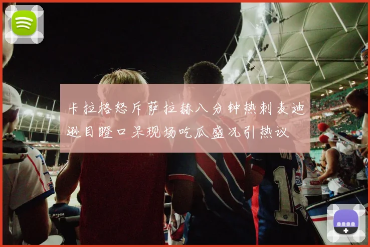 卡拉格怒斥萨拉赫八分钟热刺麦迪逊目瞪口呆现场吃瓜盛况引热议