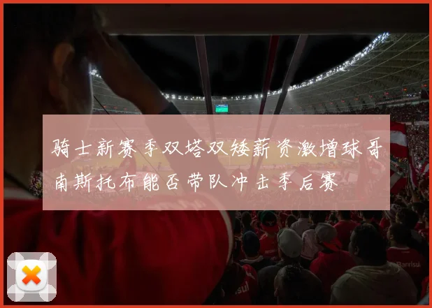 骑士新赛季双塔双矮薪资激增球哥南斯托布能否带队冲击季后赛