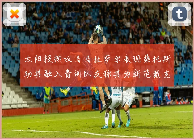 太阳报热议马马杜萨尔表现桑托斯助其融入青训队友称其为新范戴克