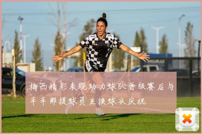 梅西精彩表现助力球队晋级赛后与辛辛那提球员互换球衣庆祝