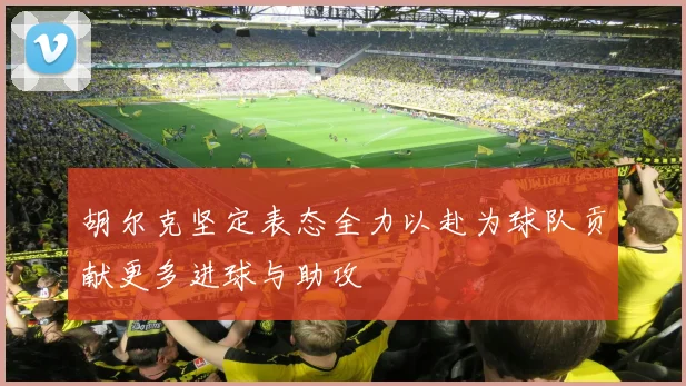 胡尔克坚定表态全力以赴为球队贡献更多进球与助攻