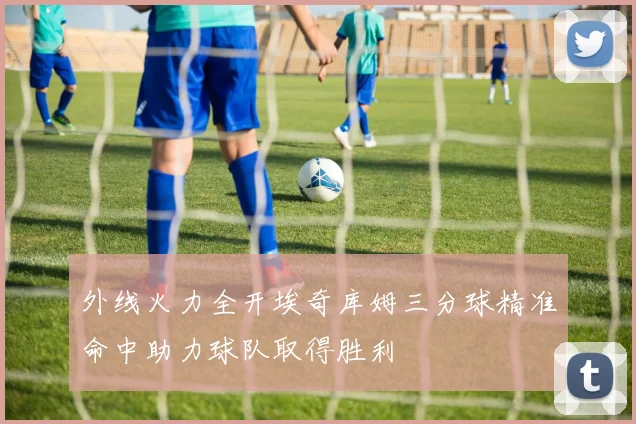 外线火力全开埃奇库姆三分球精准命中助力球队取得胜利