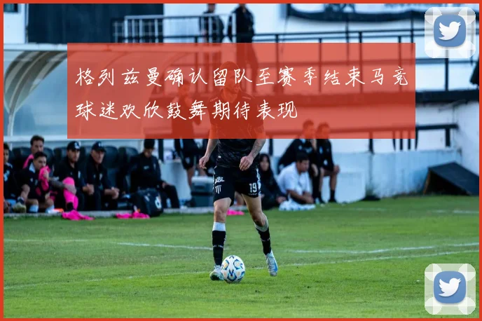 格列兹曼确认留队至赛季结束马竞球迷欢欣鼓舞期待表现