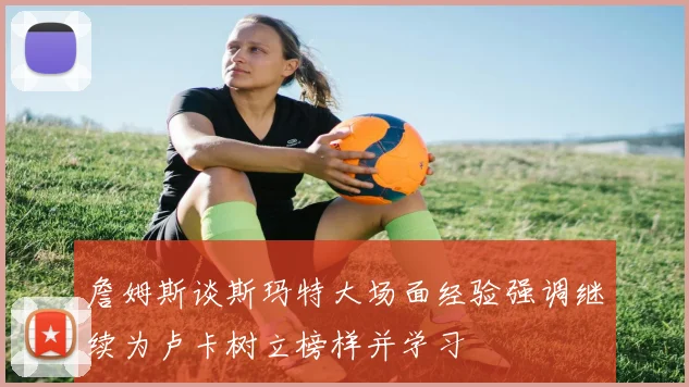 詹姆斯谈斯玛特大场面经验强调继续为卢卡树立榜样并学习