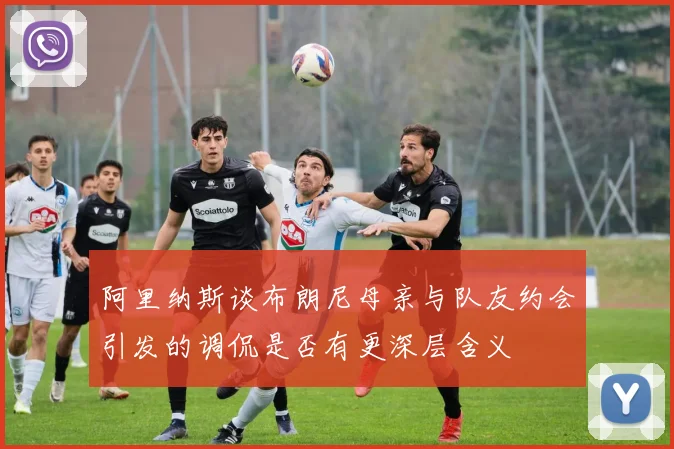 阿里纳斯谈布朗尼母亲与队友约会引发的调侃是否有更深层含义