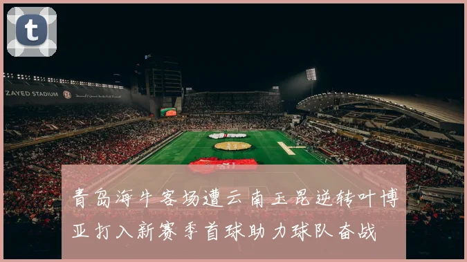青岛海牛客场遭云南玉昆逆转叶博亚打入新赛季首球助力球队奋战