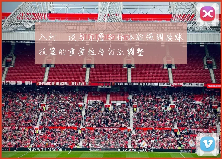 八村塁谈与东詹合作体验强调接球投篮的重要性与打法调整