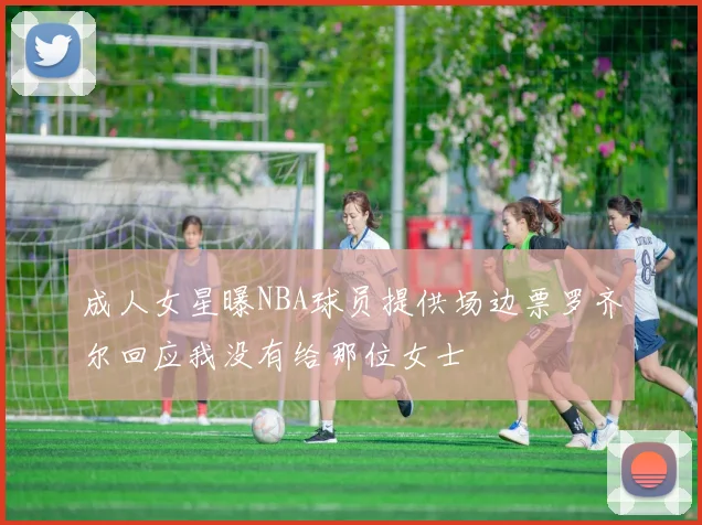 成人女星曝NBA球员提供场边票罗齐尔回应我没有给那位女士