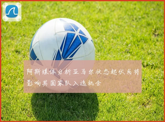阿斯媒体分析亚马尔状态起伏或将影响其国家队入选机会