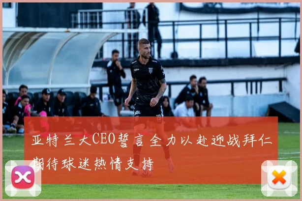 亚特兰大CEO誓言全力以赴迎战拜仁期待球迷热情支持