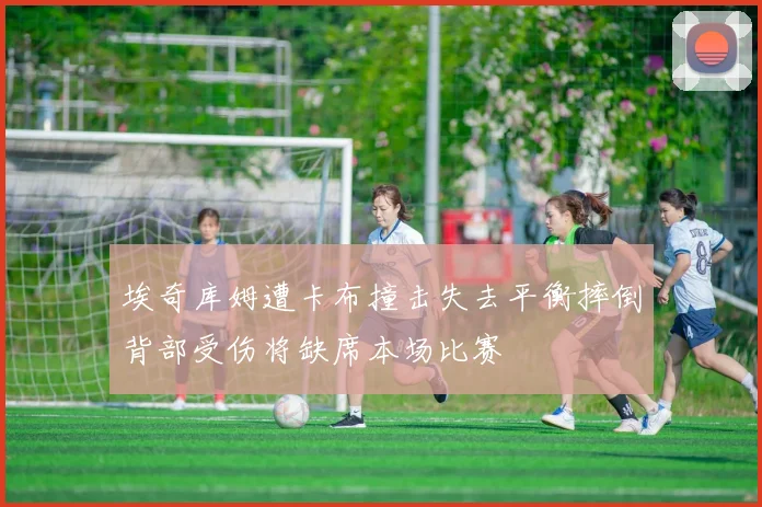 埃奇库姆遭卡布撞击失去平衡摔倒背部受伤将缺席本场比赛